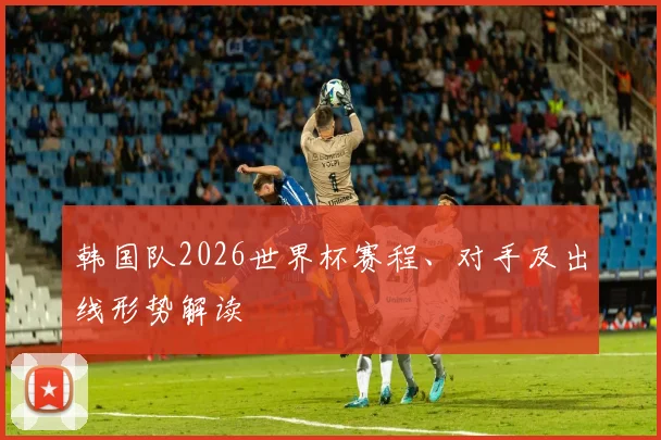 韩国队2026世界杯赛程、对手及出线形势解读