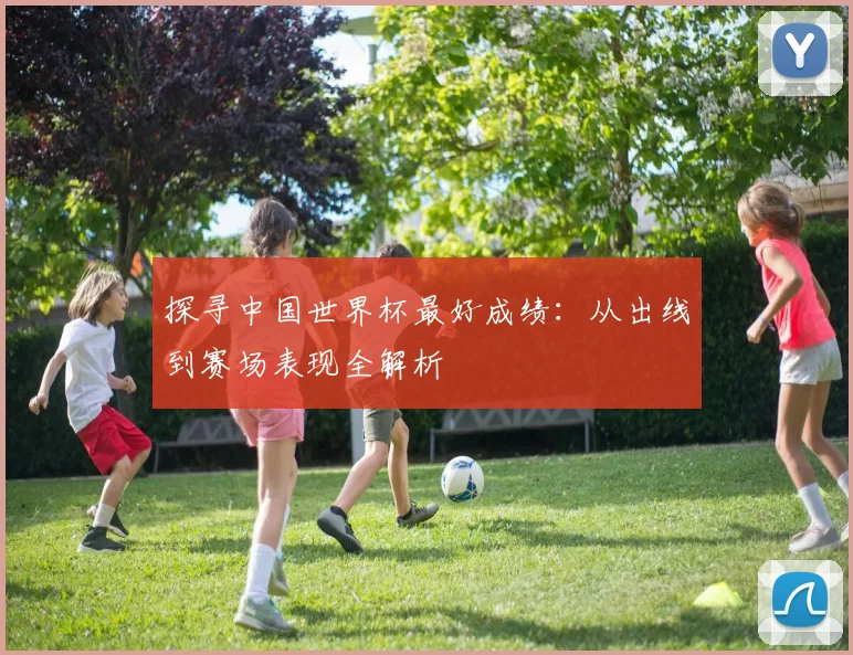 探寻中国世界杯最好成绩:从出线到赛场表现全解析