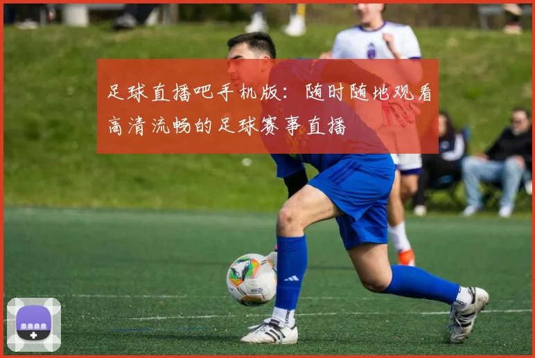 足球直播吧手机版:随时随地观看高清流畅的足球赛事直播
